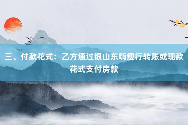 三、付款花式:乙方通过银山东嗨瘦行转账或现款花式支付房款